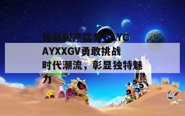 極品國產猛男GAYGAYXXGV勇敢挑戰(zhàn)時代潮流，彰顯獨特魅力