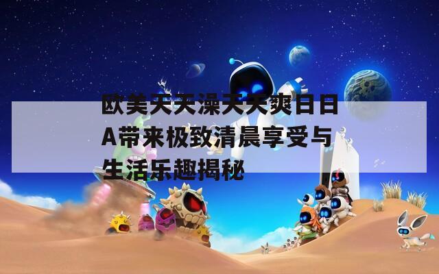 歐美天天澡天天爽日日A帶來(lái)極致清晨享受與生活樂趣揭秘