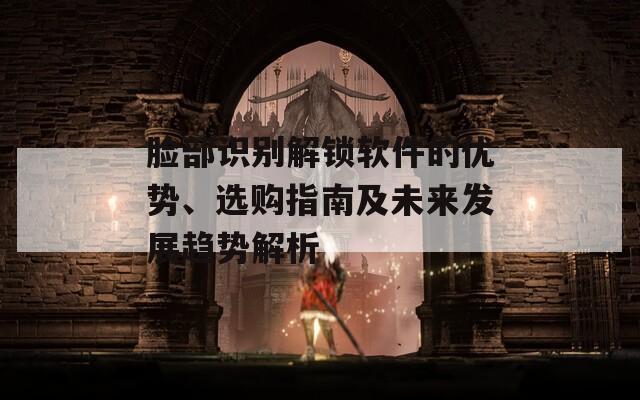 臉部識(shí)別解鎖軟件的優(yōu)勢、選購指南及未來發(fā)展趨勢解析
