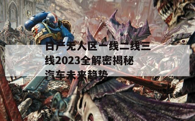 日產(chǎn)無(wú)人區(qū)一線二線三線2023全解密揭秘汽車未來(lái)趨勢(shì)