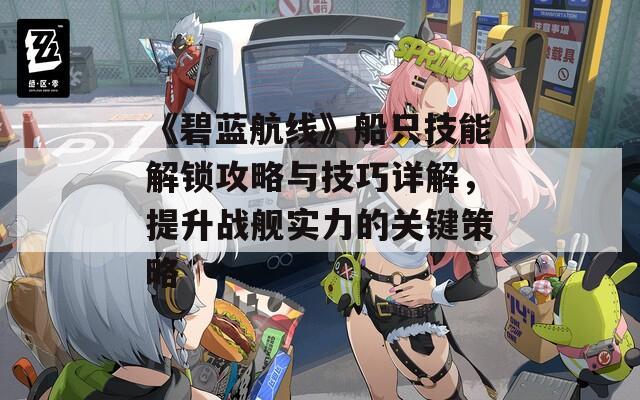 《碧藍(lán)航線》船只技能解鎖攻略與技巧詳解，提升戰(zhàn)艦實力的關(guān)鍵策略
