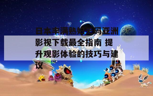 日本豐滿熟婦無碼亞洲影視下載最全指南 提升觀影體驗(yàn)的技巧與建議