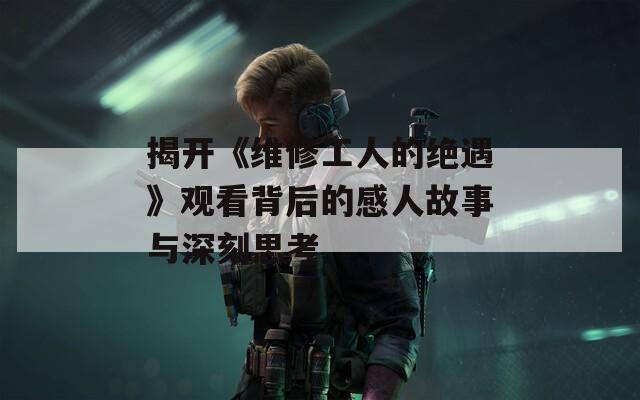 揭開《維修工人的絕遇》觀看背后的感人故事與深刻思考