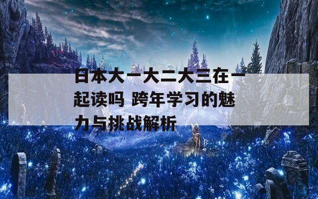 日本大一大二大三在一起讀嗎 跨年學(xué)習(xí)的魅力與挑戰(zhàn)解析
