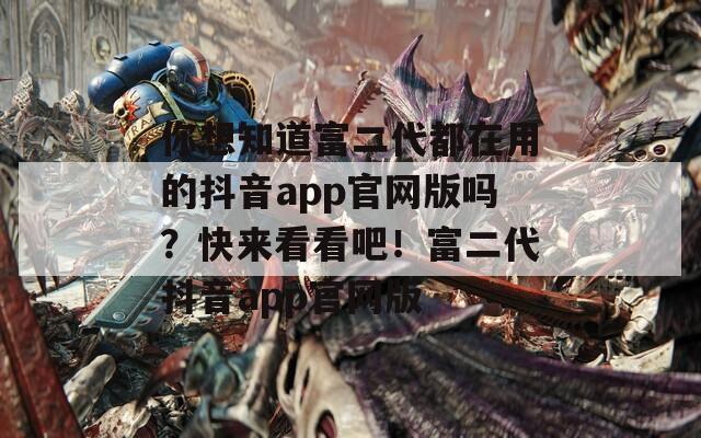 你想知道富二代都在用的抖音app官網(wǎng)版嗎？快來看看吧！富二代抖音app官網(wǎng)版