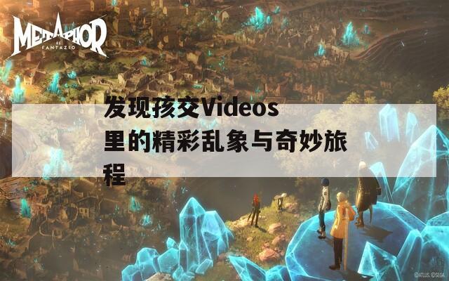 發(fā)現(xiàn)孩交Videos里的精彩亂象與奇妙旅程
