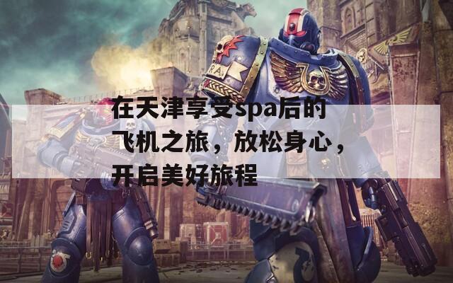 在天津享受spa后的飛機(jī)之旅，放松身心，開(kāi)啟美好旅程