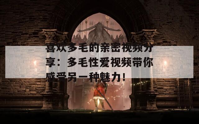 喜歡多毛的親密視頻分享：多毛性愛(ài)視頻帶你感受另一種魅力！