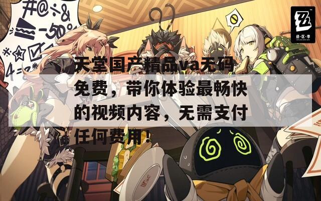 天堂國產(chǎn)精品va無碼免費，帶你體驗最暢快的視頻內(nèi)容，無需支付任何費用！