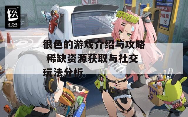 很色的游戲介紹與攻略 稀缺資源獲取與社交玩法分析