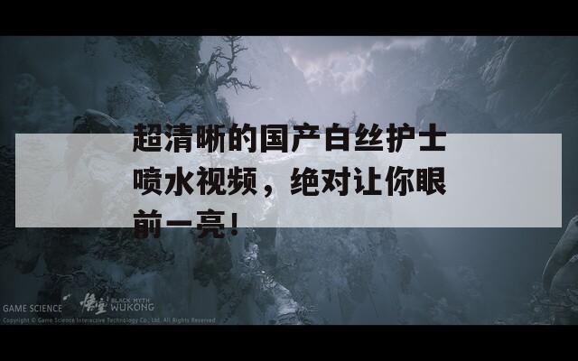 超清晰的國產(chǎn)白絲護士噴水視頻，絕對讓你眼前一亮！