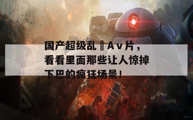 國產(chǎn)超級亂婬Aⅴ片，看看里面那些讓人驚掉下巴的瘋狂場景！