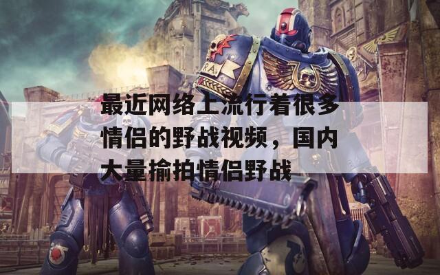 最近網(wǎng)絡(luò)上流行著很多情侶的野戰(zhàn)視頻，國(guó)內(nèi)大量揄拍情侶野戰(zhàn)