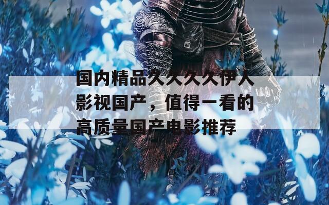 國(guó)內(nèi)精品久久久久伊人影視國(guó)產(chǎn)，值得一看的高質(zhì)量國(guó)產(chǎn)電影推薦