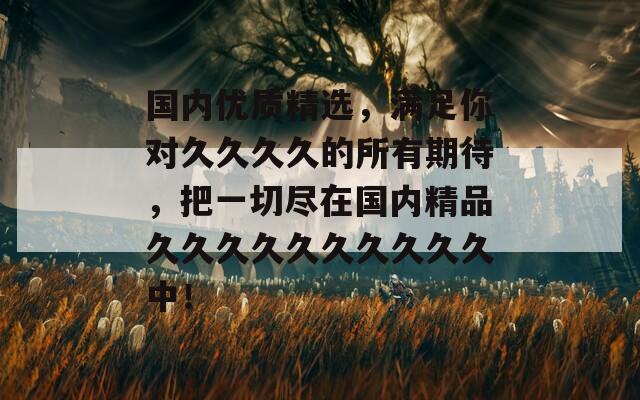 國(guó)內(nèi)優(yōu)質(zhì)精選，滿(mǎn)足你對(duì)久久久久的所有期待，把一切盡在國(guó)內(nèi)精品久久久久久久久久久久中！