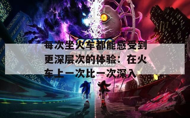 每次坐火車都能感受到更深層次的體驗：在火車上一次比一次深入