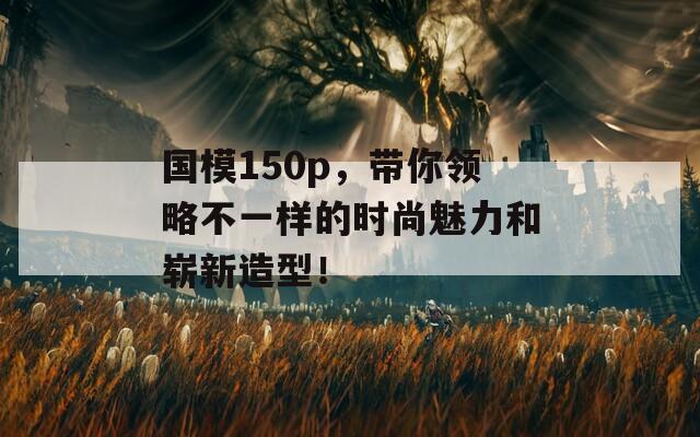 國(guó)模150p，帶你領(lǐng)略不一樣的時(shí)尚魅力和嶄新造型！