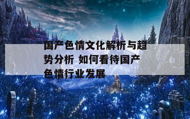 國(guó)產(chǎn)色情文化解析與趨勢(shì)分析 如何看待國(guó)產(chǎn)色情行業(yè)發(fā)展