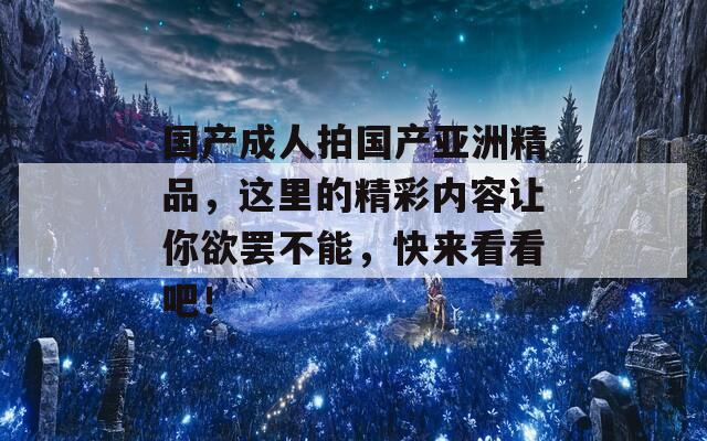 國產(chǎn)成人拍國產(chǎn)亞洲精品，這里的精彩內(nèi)容讓你欲罷不能，快來看看吧！