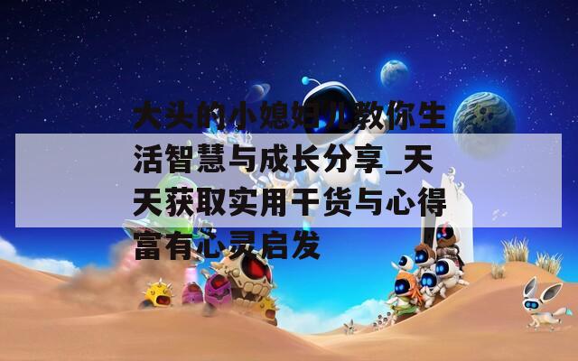 大頭的小媳婦兒教你生活智慧與成長分享_天天獲取實用干貨與心得富有心靈啟發(fā)