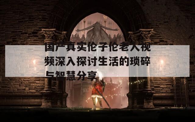 國產(chǎn)真實倫子倫老人視頻深入探討生活的瑣碎與智慧分享