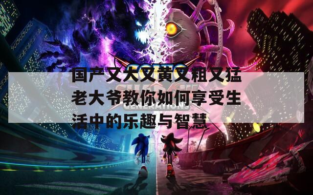 國(guó)產(chǎn)又大又黃又粗又猛老大爺教你如何享受生活中的樂(lè)趣與智慧