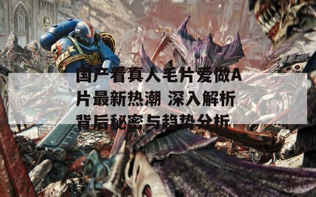 國產(chǎn)看真人毛片愛做A片最新熱潮 深入解析背后秘密與趨勢(shì)分析