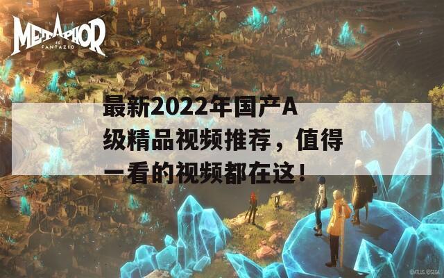 最新2022年國產(chǎn)A級精品視頻推薦，值得一看的視頻都在這！