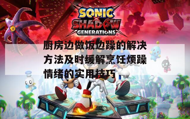 廚房邊做飯邊躁的解決方法及時(shí)緩解烹飪煩躁情緒的實(shí)用技巧