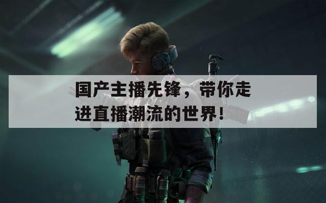 國(guó)產(chǎn)主播先鋒，帶你走進(jìn)直播潮流的世界！