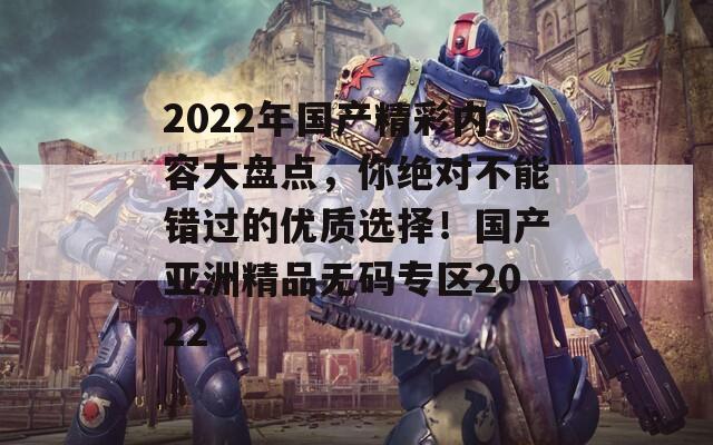 2022年國產(chǎn)精彩內(nèi)容大盤點(diǎn)，你絕對不能錯過的優(yōu)質(zhì)選擇！國產(chǎn)亞洲精品無碼專區(qū)2022