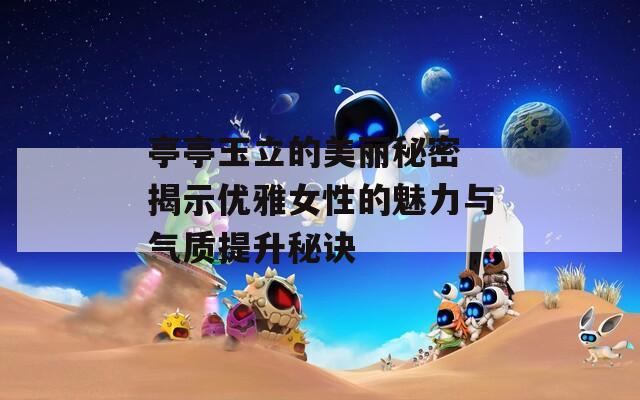 亭亭玉立的美麗秘密 揭示優(yōu)雅女性的魅力與氣質(zhì)提升秘訣
