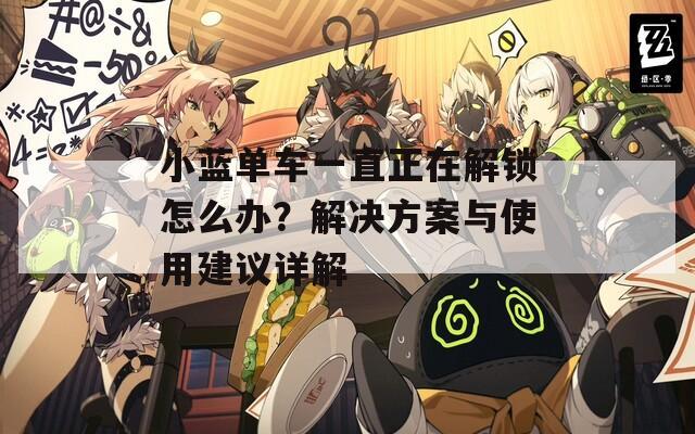 小藍(lán)單車一直正在解鎖怎么辦？解決方案與使用建議詳解