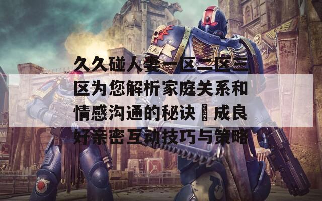 久久碰人妻一區(qū)二區(qū)三區(qū)為您解析家庭關(guān)系和情感溝通的秘訣養(yǎng)成良好親密互動(dòng)技巧與策略