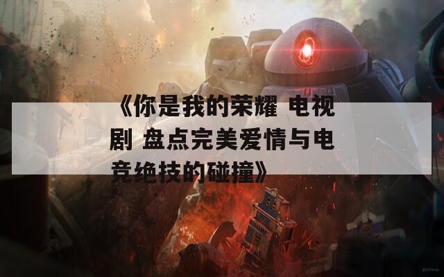 《你是我的榮耀 電視劇 盤點(diǎn)完美愛情與電競絕技的碰撞》
