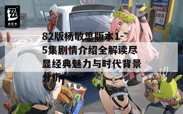 82版楊敏思版本1-5集劇情介紹全解讀盡顯經(jīng)典魅力與時(shí)代背景分析