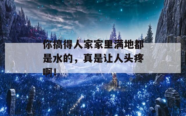 你搞得人家家里滿地都是水的，真是讓人頭疼??！