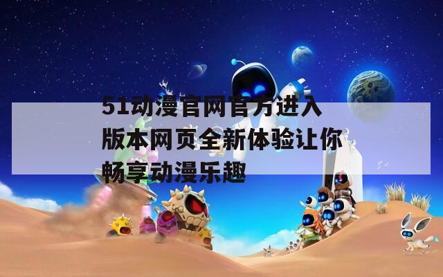 51動(dòng)漫官網(wǎng)官方進(jìn)入版本網(wǎng)頁全新體驗(yàn)讓你暢享動(dòng)漫樂趣