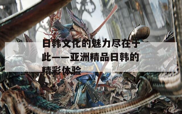 日韓文化的魅力盡在于此——亞洲精品日韓的精彩體驗