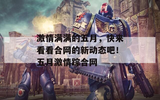 激情滿滿的五月，快來(lái)看看合網(wǎng)的新動(dòng)態(tài)吧！五月激情蹤合網(wǎng)