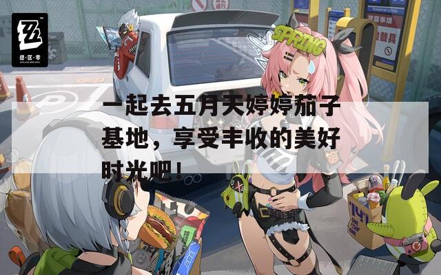 一起去五月天婷婷茄子基地，享受豐收的美好時(shí)光吧！