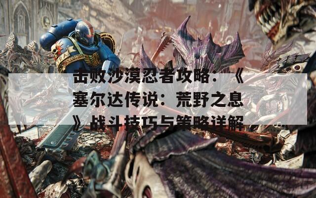 擊敗沙漠忍者攻略：《塞爾達傳說：荒野之息》戰(zhàn)斗技巧與策略詳解