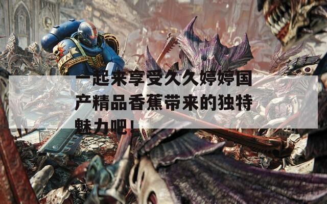 一起來享受久久婷婷國產(chǎn)精品香蕉帶來的獨特魅力吧！