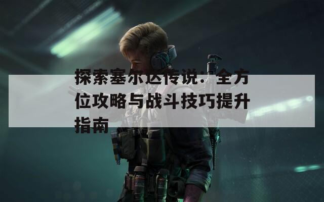 探索塞爾達(dá)傳說：全方位攻略與戰(zhàn)斗技巧提升指南