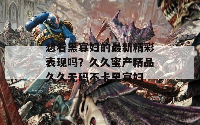 想看黑寡婦的最新精彩表現(xiàn)嗎？久久蜜產(chǎn)精品久久無碼不卡黑寡婦