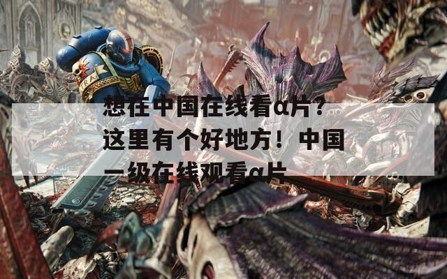 想在中國在線看α片？這里有個好地方！中國一級在線觀看α片