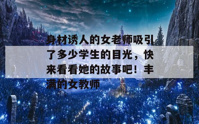身材誘人的女老師吸引了多少學生的目光，快來看看她的故事吧！豐滿的女教師