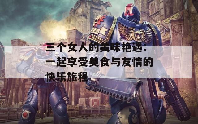 三個女人的美味艷遇：一起享受美食與友情的快樂旅程