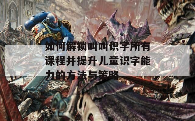 如何解鎖叫叫識(shí)字所有課程并提升兒童識(shí)字能力的方法與策略