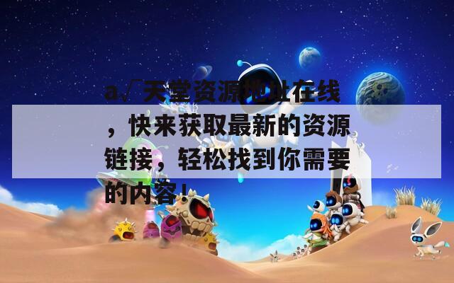 а√天堂資源地址在線，快來(lái)獲取最新的資源鏈接，輕松找到你需要的內(nèi)容！